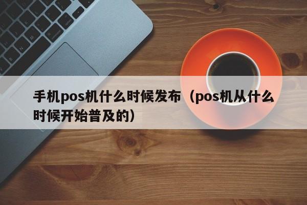 手机pos机什么时候发布（pos机从什么时候开始普及的）