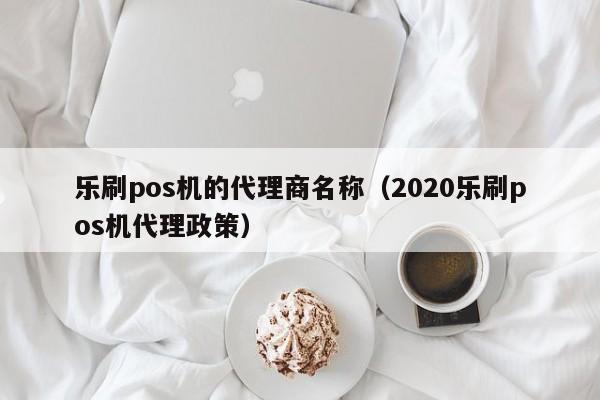 乐刷pos机的代理商名称（2020乐刷pos机代理政策）