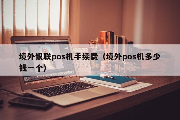 境外银联pos机手续费（境外pos机多少钱一个）