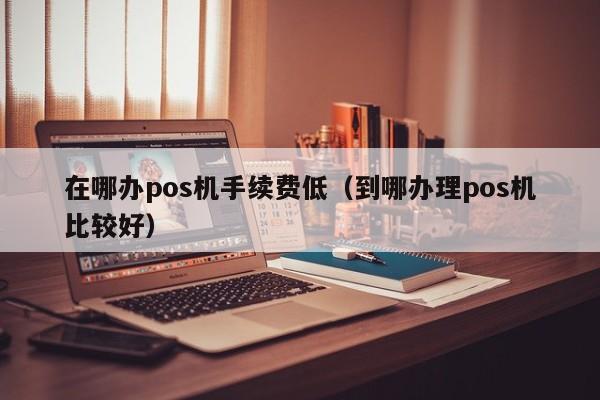 在哪办pos机手续费低（到哪办理pos机比较好）