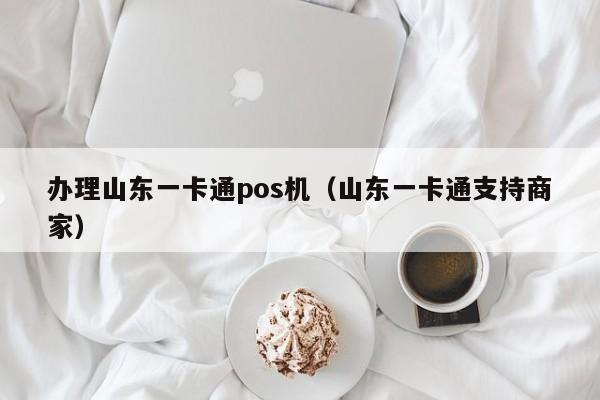 办理山东一卡通pos机（山东一卡通支持商家）