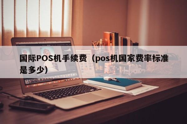 国际POS机手续费（pos机国家费率标准是多少）